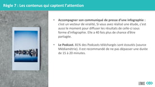 Règle 7 : Les contenus qui captent l’attention
• Accompagner son communiqué de presse d’une infographie :
c’est un vecteur de viralité, Si vous avez réalisé une étude, c'est
aussi le moment pour diffuser les résultats de celle-ci sous
forme d'infographie. Elle a 40 fois plus de chance d’être
partagée.
• Le Podcast. 81% des Podcasts téléchargés sont écoutés (source
Médiamétrie). Il est recommandé de ne pas dépasser une durée
de 15 à 20 minutes.
 