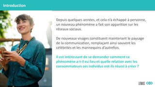 Introduction
Depuis quelques années, et cela n’a échappé à personne,
un nouveau phénomène a fait son apparition sur les
réseaux sociaux.
De nouveaux visages constituent maintenant le paysage
de la communication, remplaçant ainsi souvent les
célébrités et les mannequins d’autrefois.
Il est intéressant de se demander comment ce
phénomène a-t-il eu lieu et quelle relation avec les
consommateurs ces individus ont-ils réussi à créer ?
 