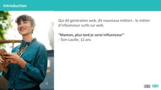 Introduction
Qui dit génération web, dit nouveaux métiers : le métier
d’influenceur surfe sur web.
“Maman, plus tard je serai influenceur”
- Tom Laville, 12 ans
 