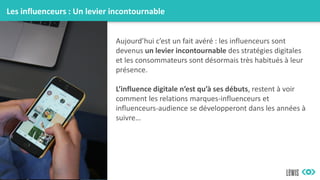 Les influenceurs : Un levier incontournable
Aujourd’hui c’est un fait avéré : les influenceurs sont
devenus un levier incontournable des stratégies digitales
et les consommateurs sont désormais très habitués à leur
présence.
L’influence digitale n’est qu’à ses débuts, restent à voir
comment les relations marques-influenceurs et
influenceurs-audience se développeront dans les années à
suivre…
 