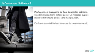 Qu’est-ce que l’influence ?
L’influence est la capacité de faire bouger les opinions,
susciter des réactions et faire passer un message auprès
d’une communauté ciblée, sans manipulation.
L’influenceur modifie les croyances de sa communauté.
 