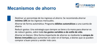 Mecanismos de ahorro
Destinar un porcentaje de los ingresos al ahorro: Se recomienda ahorrar
mínimo 10% de los ingresos mensuales.
Ahorrar de forma automática: Programa débitos automáticos a una cuenta de
ahorro
Reducir gastos: Una estrategia que siempre se tiene a la mano para ahorrar es
de reducir gastos, sobre todo los gastos variables o de estilo de vida.
Ahorrar en bienes: Otra forma importante de ahorrar es mediante la compra de
bienes inmuebles que aumentan en valor en el tiempo, o bienes que se pueden
comprar a buen precio y vender más caro.
 