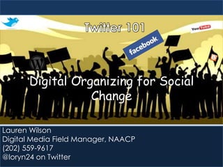 Digital Organizing for Social
Change
Lauren Wilson
Digital Media Field Manager, NAACP
(202) 559-9617
@loryn24 on Twitter

 