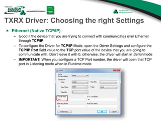 TXRX Driver: Choosing the right Settings
Ethernet (Native TCP/IP)
– Good if the device that you are trying to connect with communicates over Ethernet
through TCP/IP
– To configure the Driver for TCP/IP Mode, open the Driver Settings and configure the
TCP/IP Port field value to the TCP port value of the device that you are going to
communicate with. Don’t leave it with 0, otherwise, the driver will start in Serial mode
– IMPORTANT: When you configure a TCP Port number, the driver will open that TCP
port in Listening mode when in Runtime mode
 