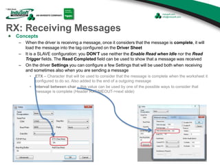 RX: Receiving Messages
Concepts
– When the driver is receiving a message, once it considers that the message is complete, it will
load the message into the tag configured on the Driver Sheet
– It is a SLAVE configuration: you DON’T use neither the Enable Read when Idle nor the Read
Trigger fields. The Read Completed field can be used to show that a message was received
– On the driver Settings you can configure a few Settings that will be used both when receiving
and sometimes also when you are sending a message
• ETX – Character that will be used to consider that the message is complete when the worksheet it
configured to do so. Also added to the end of a outgoing message
• Interval between char – this value can be used by one of the possible ways to consider that
message is complete (Header RXTIMEOUT->next slide)
 