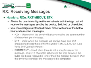 RX: Receiving Messages
Headers: RXn, RXTIMEOUT, ETX
– Allows the user to configure the worksheets with the tags that will
receive the messages sent by the device, Solicited or Unsolicited
– You can configure a Standard Driver Sheet with one of the below
headers to receive messages:
• RXn – Used when the driver will always receive the same number
of characters per message.
• ETX – Used when the message will always have one or 2
characters (bytes) that define the End of TeXt. E.g. 0D 0A (Line
Feed and Carriage Return)
• RXTIMEOUT – Used when there is not a specific size of the
message, or a ETX character. Whenever the time between the
bytes are being received is longer than the Timeout between char,
the driver will consider the message to be completed
 