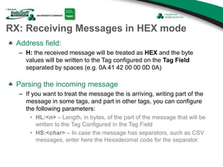 RX: Receiving Messages in HEX mode
Address field:
– H: the received message will be treated as HEX and the byte
values will be written to the Tag configured on the Tag Field
separated by spaces (e.g. 0A 41 42 00 00 0D 0A)
Parsing the incoming message
– If you want to treat the message the is arriving, writing part of the
message in some tags, and part in other tags, you can configure
the following parameters:
• HL:<n> – Length, in bytes, of the part of the message that will be
written to the Tag Configured in the Tag Field
• HS:<char> – In case the message has separators, such as CSV
messages, enter here the Hexadecimal code for the separator.
 