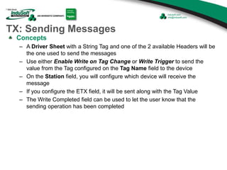 TX: Sending Messages
Concepts
– A Driver Sheet with a String Tag and one of the 2 available Headers will be
the one used to send the messages
– Use either Enable Write on Tag Change or Write Trigger to send the
value from the Tag configured on the Tag Name field to the device
– On the Station field, you will configure which device will receive the
message
– If you configure the ETX field, it will be sent along with the Tag Value
– The Write Completed field can be used to let the user know that the
sending operation has been completed
 