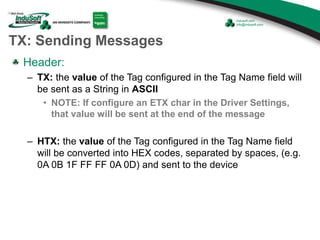 TX: Sending Messages
Header:
– TX: the value of the Tag configured in the Tag Name field will
be sent as a String in ASCII
• NOTE: If configure an ETX char in the Driver Settings,
that value will be sent at the end of the message
– HTX: the value of the Tag configured in the Tag Name field
will be converted into HEX codes, separated by spaces, (e.g.
0A 0B 1F FF FF 0A 0D) and sent to the device
 