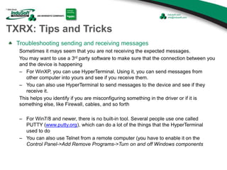 TXRX: Tips and Tricks
Troubleshooting sending and receiving messages
Sometimes it mays seem that you are not receiving the expected messages.
You may want to use a 3rd party software to make sure that the connection between you
and the device is happening
– For WinXP, you can use HyperTerminal. Using it, you can send messages from
other computer into yours and see if you receive them.
– You can also use HyperTerminal to send messages to the device and see if they
receive it.
This helps you identify if you are misconfiguring something in the driver or if it is
something else, like Firewall, cables, and so forth
– For Win7/8 and newer, there is no built-in tool. Several people use one called
PUTTY (www.putty.org), which can do a lot of the things that the HyperTerminal
used to do
– You can also use Telnet from a remote computer (you have to enable it on the
Control Panel->Add Remove Programs->Turn on and off Windows components
 