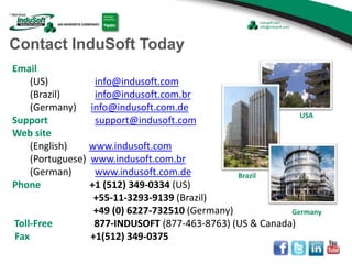 Email
(US) info@indusoft.com
(Brazil) info@indusoft.com.br
(Germany) info@indusoft.com.de
Support support@indusoft.com
Web site
(English) www.indusoft.com
(Portuguese) www.indusoft.com.br
(German) www.indusoft.com.de
Phone +1 (512) 349-0334 (US)
+55-11-3293-9139 (Brazil)
+49 (0) 6227-732510 (Germany)
Toll-Free 877-INDUSOFT (877-463-8763) (US & Canada)
Fax +1(512) 349-0375
Germany
USA
Brazil
Contact InduSoft Today
 