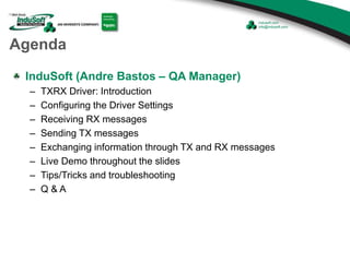 Agenda
InduSoft (Andre Bastos – QA Manager)
– TXRX Driver: Introduction
– Configuring the Driver Settings
– Receiving RX messages
– Sending TX messages
– Exchanging information through TX and RX messages
– Live Demo throughout the slides
– Tips/Tricks and troubleshooting
– Q & A
 