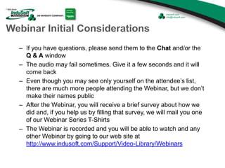 Webinar Initial Considerations
– If you have questions, please send them to the Chat and/or the
Q & A window
– The audio may fail sometimes. Give it a few seconds and it will
come back
– Even though you may see only yourself on the attendee’s list,
there are much more people attending the Webinar, but we don’t
make their names public
– After the Webinar, you will receive a brief survey about how we
did and, if you help us by filling that survey, we will mail you one
of our Webinar Series T-Shirts
– The Webinar is recorded and you will be able to watch and any
other Webinar by going to our web site at
http://www.indusoft.com/Support/Video-Library/Webinars
 
