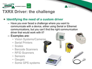 TXRX Driver: the challenge
Identifying the need of a custom driver
– Have you ever faced a challenge where you want to
communicate with a device, either using Serial or Ethernet
communications, but you can’t find the right communication
driver that would work with it?
– Examples are:
• Vision Systems/Cameras
• Serial Printers
• Scales
• Barcode Scanners
• RFID Scanners
• Sensors
• Gauges
• Some GPS systems
 