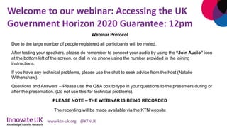 Welcome to our webinar: Accessing the UK
Government Horizon 2020 Guarantee: 12pm
Webinar Protocol
Due to the large number of people registered all participants will be muted.
After testing your speakers, please do remember to connect your audio by using the “Join Audio” icon
at the bottom left of the screen, or dial in via phone using the number provided in the joining
instructions.
If you have any technical problems, please use the chat to seek advice from the host (Natalie
Withenshaw).
Questions and Answers – Please use the Q&A box to type in your questions to the presenters during or
after the presentation. (Do not use this for technical problems).
PLEASE NOTE – THE WEBINAR IS BEING RECORDED
The recording will be made available via the KTN website
 