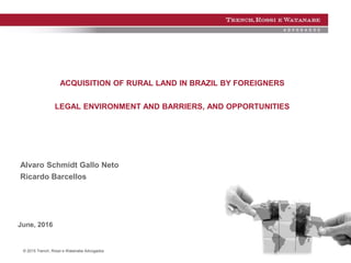 © 2015 Trench, Rossi e Watanabe Advogados
ACQUISITION OF RURAL LAND IN BRAZIL BY FOREIGNERS
LEGAL ENVIRONMENT AND BARRIERS, AND OPPORTUNITIES
Alvaro Schmidt Gallo Neto
Ricardo Barcellos
June, 2016
 