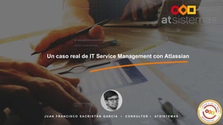 1
Un caso real de IT Service Management con Atlassian
J U A N F R A N C I S C O S A C R I S T Á N G A R C Í A • C O N S U L T O R • AT S I S T E M A S
 
