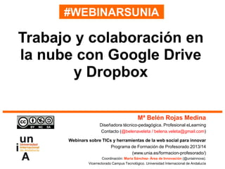 #WEBINARSUNIA
Mª Belén Rojas Medina
Diseñadora técnico-pedagógica. Profesional eLearning
Contacto (@belenaveleta / belena.veleta@gmail.com)
Webinars sobre TICs y herramientas de la web social para innovar
Programa de Formación de Profesorado 2013/14
(www.unia.es/formacion-profesorado/)
Coordinación: María Sánchez- Área de Innovación (@uniainnova).
Vicerrectorado Campus Tecnológico. Universidad Internacional de Andalucía
Trabajo y colaboración en
la nube con Google Drive
y Dropbox
 