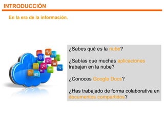 INTRODUCCIÓN
En la era de la información.
¿Sabes qué es la nube?
¿Sabías que muchas aplicaciones
trabajan en la nube?
¿Conoces Google Docs?
¿Has trabajado de forma colaborativa en
documentos compartidos?
 