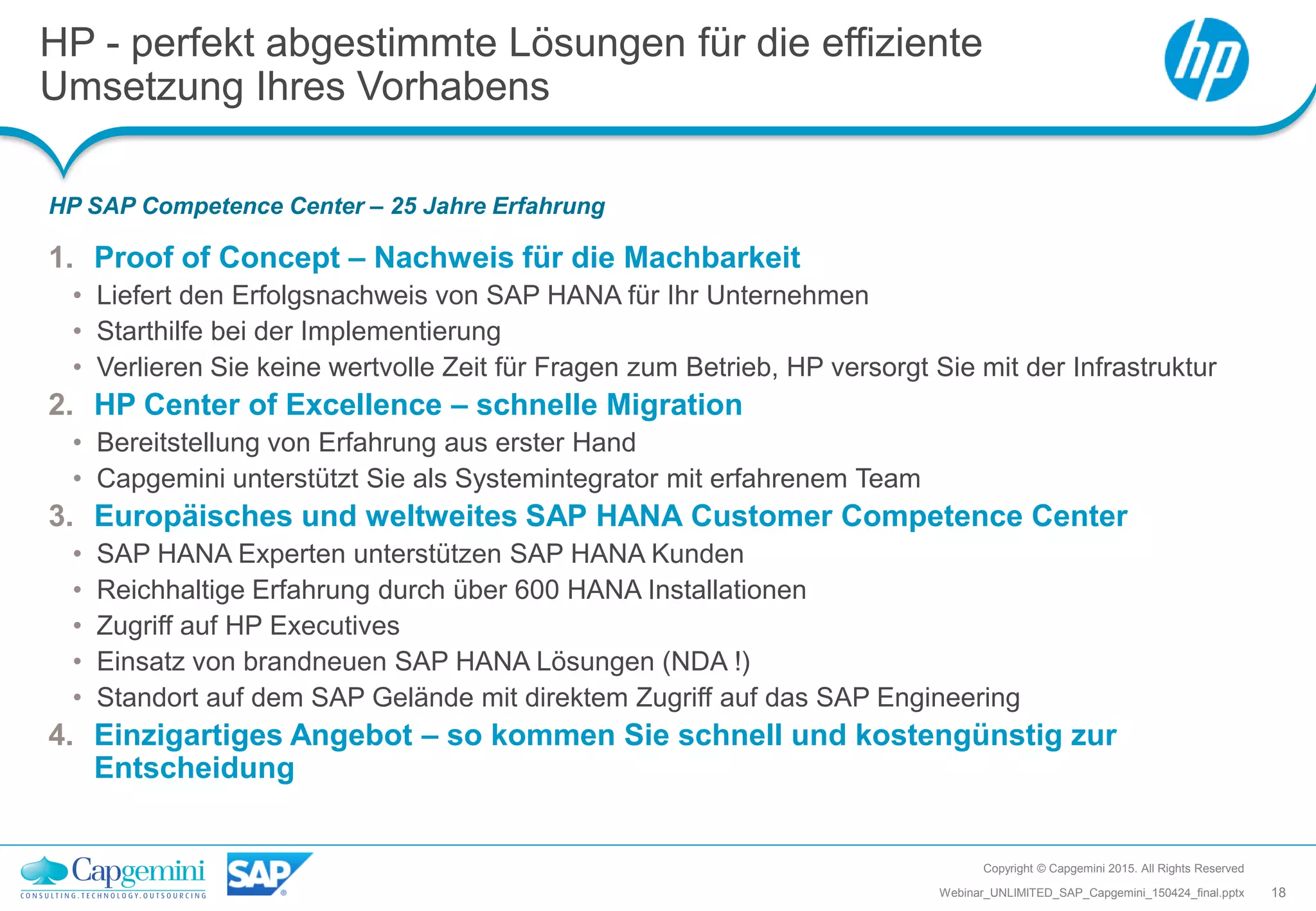 HP - perfekt abgestimmte Lösungen für die effiziente
Umsetzung Ihres Vorhabens
HP SAP Competence Center – 25 Jahre Erfahrung
Copyright © Capgemini 2015. All Rights Reserved
18Webinar_UNLIMITED_SAP_Capgemini_150424_final.pptx
1. Proof of Concept – Nachweis für die Machbarkeit
• Liefert den Erfolgsnachweis von SAP HANA für Ihr Unternehmen
• Starthilfe bei der Implementierung
• Verlieren Sie keine wertvolle Zeit für Fragen zum Betrieb, HP versorgt Sie mit der Infrastruktur
2. HP Center of Excellence – schnelle Migration
• Bereitstellung von Erfahrung aus erster Hand
• Capgemini unterstützt Sie als Systemintegrator mit erfahrenem Team
3. Europäisches und weltweites SAP HANA Customer Competence Center
• SAP HANA Experten unterstützen SAP HANA Kunden
• Reichhaltige Erfahrung durch über 600 HANA Installationen
• Zugriff auf HP Executives
• Einsatz von brandneuen SAP HANA Lösungen (NDA !)
• Standort auf dem SAP Gelände mit direktem Zugriff auf das SAP Engineering
4. Einzigartiges Angebot – so kommen Sie schnell und kostengünstig zur
Entscheidung
 