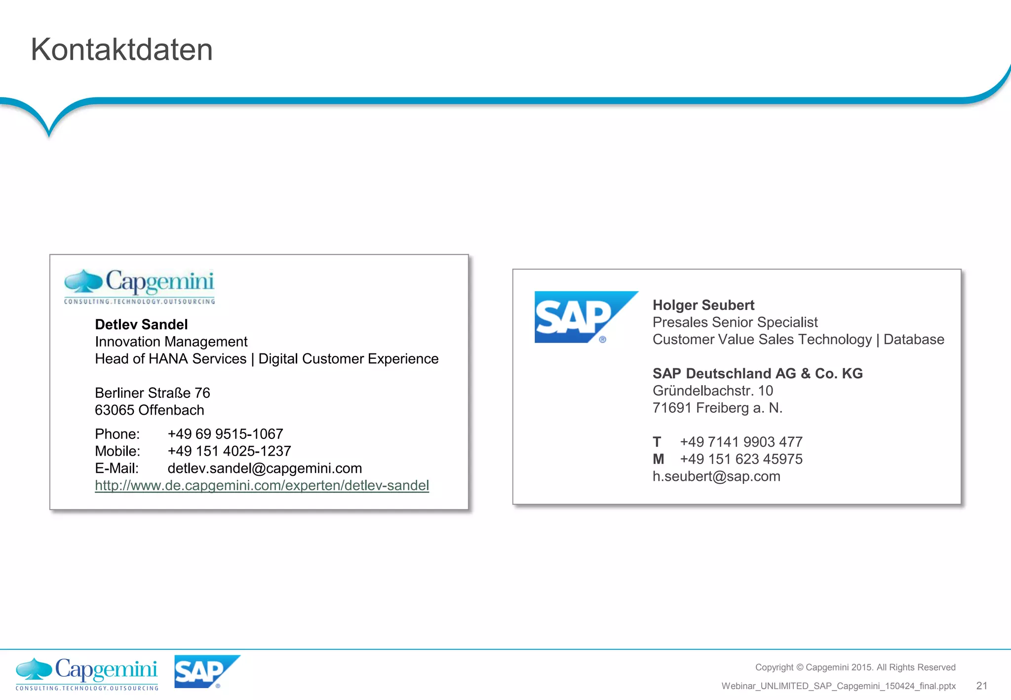 Kontaktdaten
Copyright © Capgemini 2015. All Rights Reserved
21Webinar_UNLIMITED_SAP_Capgemini_150424_final.pptx
Detlev Sandel
Innovation Management
Head of HANA Services | Digital Customer Experience
Berliner Straße 76
63065 Offenbach
Phone: +49 69 9515-1067
Mobile: +49 151 4025-1237
E-Mail: detlev.sandel@capgemini.com
http://www.de.capgemini.com/experten/detlev-sandel
Holger Seubert
Presales Senior Specialist
Customer Value Sales Technology | Database
SAP Deutschland AG & Co. KG
Gründelbachstr. 10
71691 Freiberg a. N.
T +49 7141 9903 477
M +49 151 623 45975
h.seubert@sap.com
 