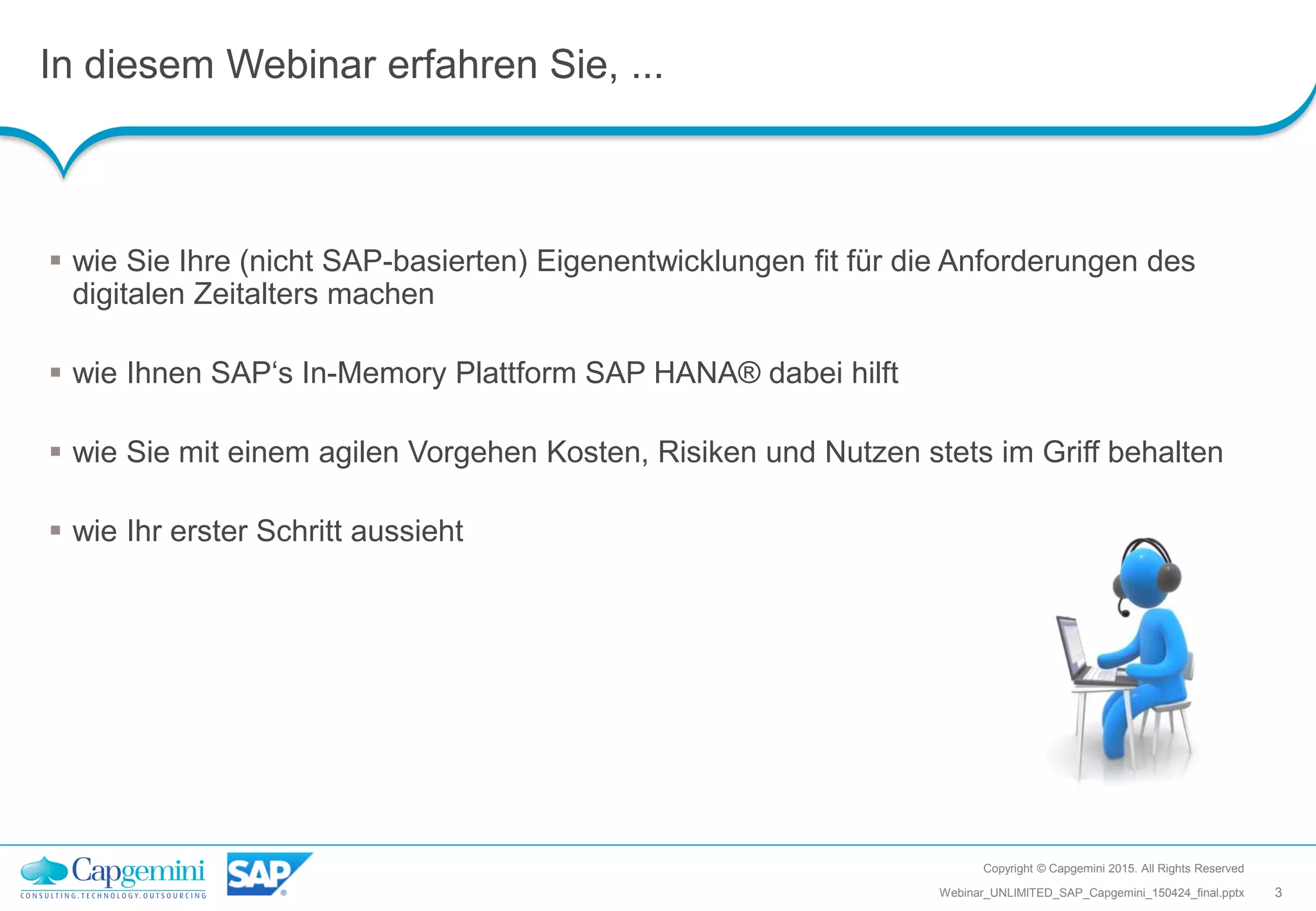 In diesem Webinar erfahren Sie, ...
Copyright © Capgemini 2015. All Rights Reserved
3Webinar_UNLIMITED_SAP_Capgemini_150424_final.pptx
 wie Sie Ihre (nicht SAP-basierten) Eigenentwicklungen fit für die Anforderungen des
digitalen Zeitalters machen
 wie Ihnen SAP‘s In-Memory Plattform SAP HANA® dabei hilft
 wie Sie mit einem agilen Vorgehen Kosten, Risiken und Nutzen stets im Griff behalten
 wie Ihr erster Schritt aussieht
 