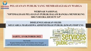 PELAYANAN PUBLIK YANG MEMBAHAGIAKAN WARGA
WEBINAR NASIONAL
”OPTIMALISASI PELAYANAN PUBLIK DALAM RANGKA MENDUKUNG
SDG’S DI ERA SOCIETY 5.0”
Siti Farida
Kepala Ombudsman RI Perwakilan Jawa Tengah
CP: 08122623963; Email: siti.farida@ombudsman.go.id
DISELENGGARAKAN OLEH:
KELUARGA MAHASISWAADMINISTRASI PUBLIK (KMAP) FISIP UNS
SABTU, 15 OKTOBER 2022
 