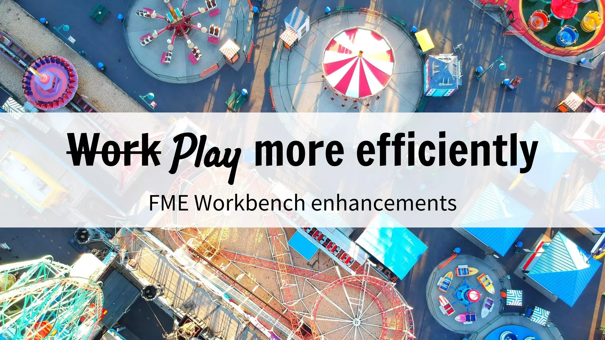 Work Play more efficiently
FME Workbench enhancements
 