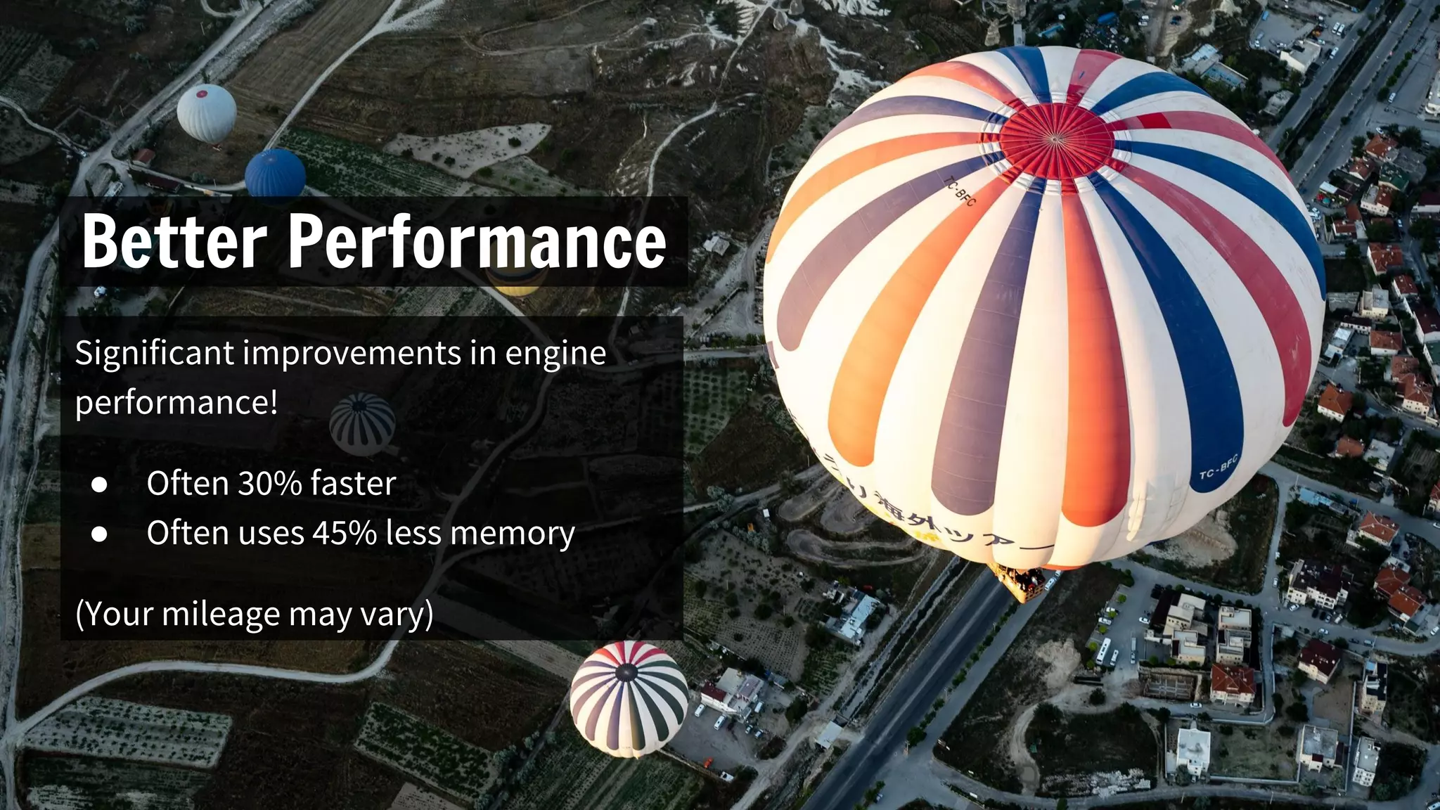 Better Performance
Significant improvements in engine
performance!
● Often 30% faster
● Often uses 45% less memory
(Your mileage may vary)
 