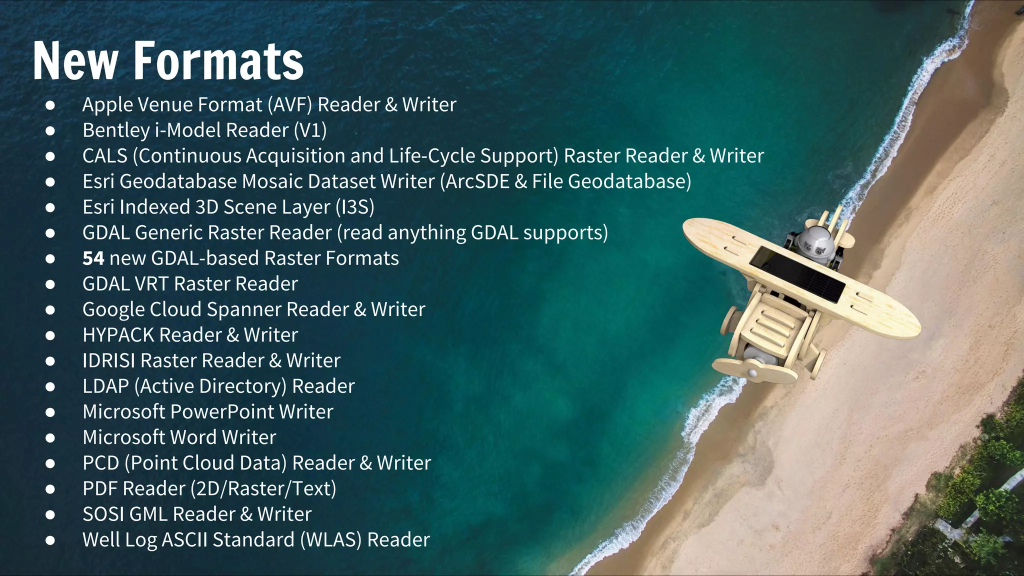 New Formats
● Apple Venue Format (AVF) Reader & Writer
● Bentley i-Model Reader (V1)
● CALS (Continuous Acquisition and Life-Cycle Support) Raster Reader & Writer
● Esri Geodatabase Mosaic Dataset Writer (ArcSDE & File Geodatabase)
● Esri Indexed 3D Scene Layer (I3S)
● GDAL Generic Raster Reader (read anything GDAL supports)
● 54 new GDAL-based Raster Formats
● GDAL VRT Raster Reader
● Google Cloud Spanner Reader & Writer
● HYPACK Reader & Writer
● IDRISI Raster Reader & Writer
● LDAP (Active Directory) Reader
● Microsoft PowerPoint Writer
● Microsoft Word Writer
● PCD (Point Cloud Data) Reader & Writer
● PDF Reader (2D/Raster/Text)
● SOSI GML Reader & Writer
● Well Log ASCII Standard (WLAS) Reader
 