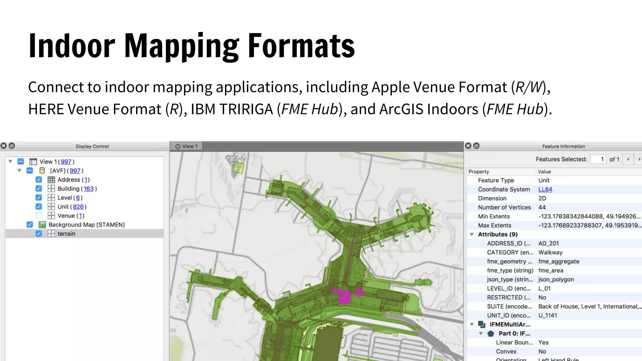 Indoor Mapping Formats
Connect to indoor mapping applications, including Apple Venue Format (R/W),
HERE Venue Format (R), IBM TRIRIGA (FME Hub), and ArcGIS Indoors (FME Hub).
 