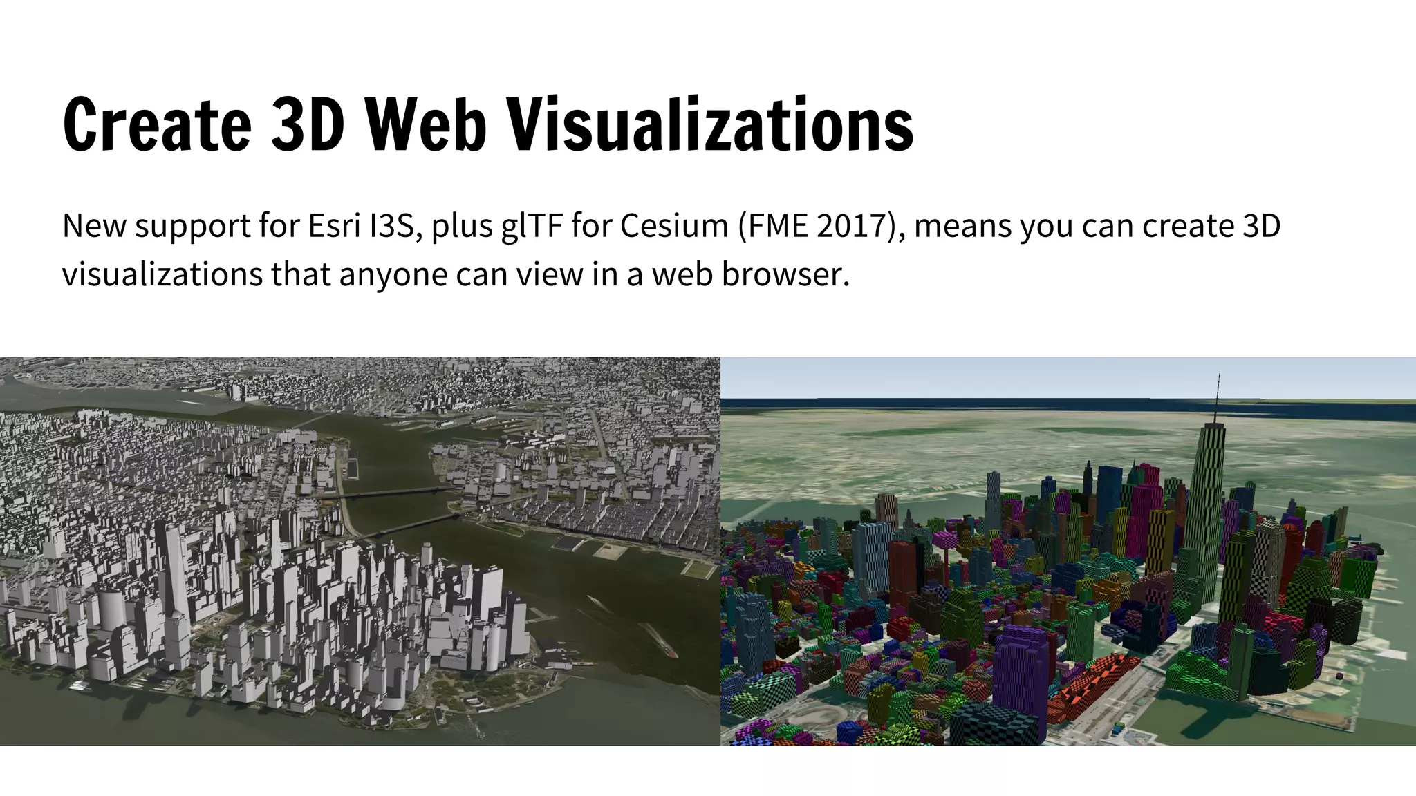 Create 3D Web Visualizations
New support for Esri I3S, plus glTF for Cesium (FME 2017), means you can create 3D
visualizations that anyone can view in a web browser.
 