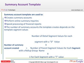 Summary Account Template Summary account template are used to: Creates summary accounts  Perform online summary inquiries Speed processing of financial reports The number of summary accounts the template creates depends on the template segment values Number of Detail Segment Values for each    segment with a “D”  Value  Number of summary   X account created   =  Number of Parent Segment Values for Each  Segment   with a Rollup Group  Name   X  1 For Each Segment with a “T” value  