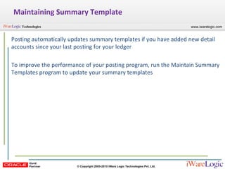 Maintaining Summary Template Posting automatically updates summary templates if you have added new detail accounts since your last posting for your ledger To improve the performance of your posting program, run the Maintain Summary Templates program to update your summary templates 