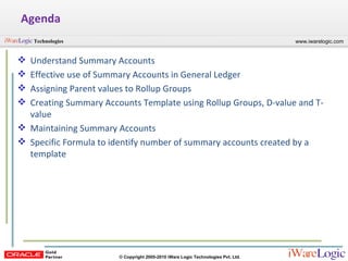 Agenda Understand Summary Accounts Effective use of Summary Accounts in General Ledger Assigning Parent values to Rollup Groups Creating Summary Accounts Template using Rollup Groups, D-value and T-value Maintaining Summary Accounts Specific Formula to identify number of summary accounts created by a template  