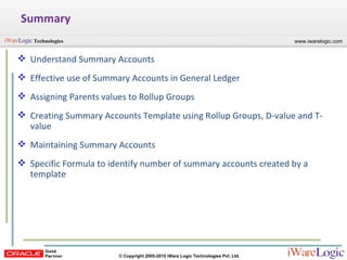Summary Understand Summary Accounts Effective use of Summary Accounts in General Ledger Assigning Parents values to Rollup Groups Creating Summary Accounts Template using Rollup Groups, D-value and T-value Maintaining Summary Accounts Specific Formula to identify number of summary accounts created by a template  