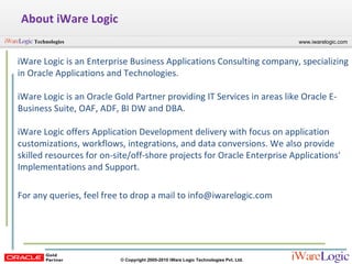 About iWare Logic iWare Logic is an Enterprise Business Applications Consulting company, specializing in Oracle Applications and Technologies. iWare Logic is an Oracle Gold Partner providing IT Services in areas like Oracle E-Business Suite, OAF, ADF, BI DW and DBA. iWare Logic offers Application Development delivery with focus on application customizations, workflows, integrations, and data conversions. We also provide skilled resources for on-site/off-shore projects for Oracle Enterprise Applications' Implementations and Support.  For any queries, feel free to drop a mail to info@iwarelogic.com 