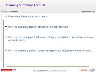 Planning Summary Account Determine Summary account needs Plan the summary account structure to meet reporting Plan the parent segment value and roll up group that are needed for summary accounts needs Plan the summary account template to generate multiple summary accounts 
