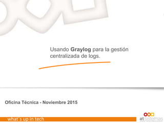 what´s up in tech
Oficina Técnica - Noviembre 2015
Usando Graylog para la gestión
centralizada de logs.
 