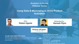 Using Data & Messaging to Drive Product
Activation
Ruben Ugarte Hannah Flynn
With: Moderated by:
TO USE YOUR COMPUTER'S AUDIO:
When the webinar begins, you will be connected to audio using
your computer's microphone and speakers (VoIP). A headset is
recommended.
Webinar will begin:
11:00 am, PST
TO USE YOUR TELEPHONE:
If you prefer to use your phone, you must select "Use
Telephone" after joining the webinar and call in using the
numbers below.
United States: +1 (213) 929-4232 
Access Code: 480-270-166
Audio PIN: Shown after joining the webinar
--OR--
 