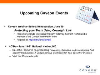 Upcoming Caveon Events
• Caveon Webinar Series: Next session, June 19
Protecting your Tests Using Copyright Law
• Presenters include Intellectual Property Attorney Kenneth Horton and a
member of the Caveon Web Patrol team
• Register at: http://bit.ly/protectingip
• NCSA – June 19-21 National Harbor, MD
– Dr. John Fremer is co-presenting Preventing, Detecting, and Investigating Test
Security Irregularities: A Comprehensive Guidebook On Test Security For States
– Visit the Caveon booth!
 