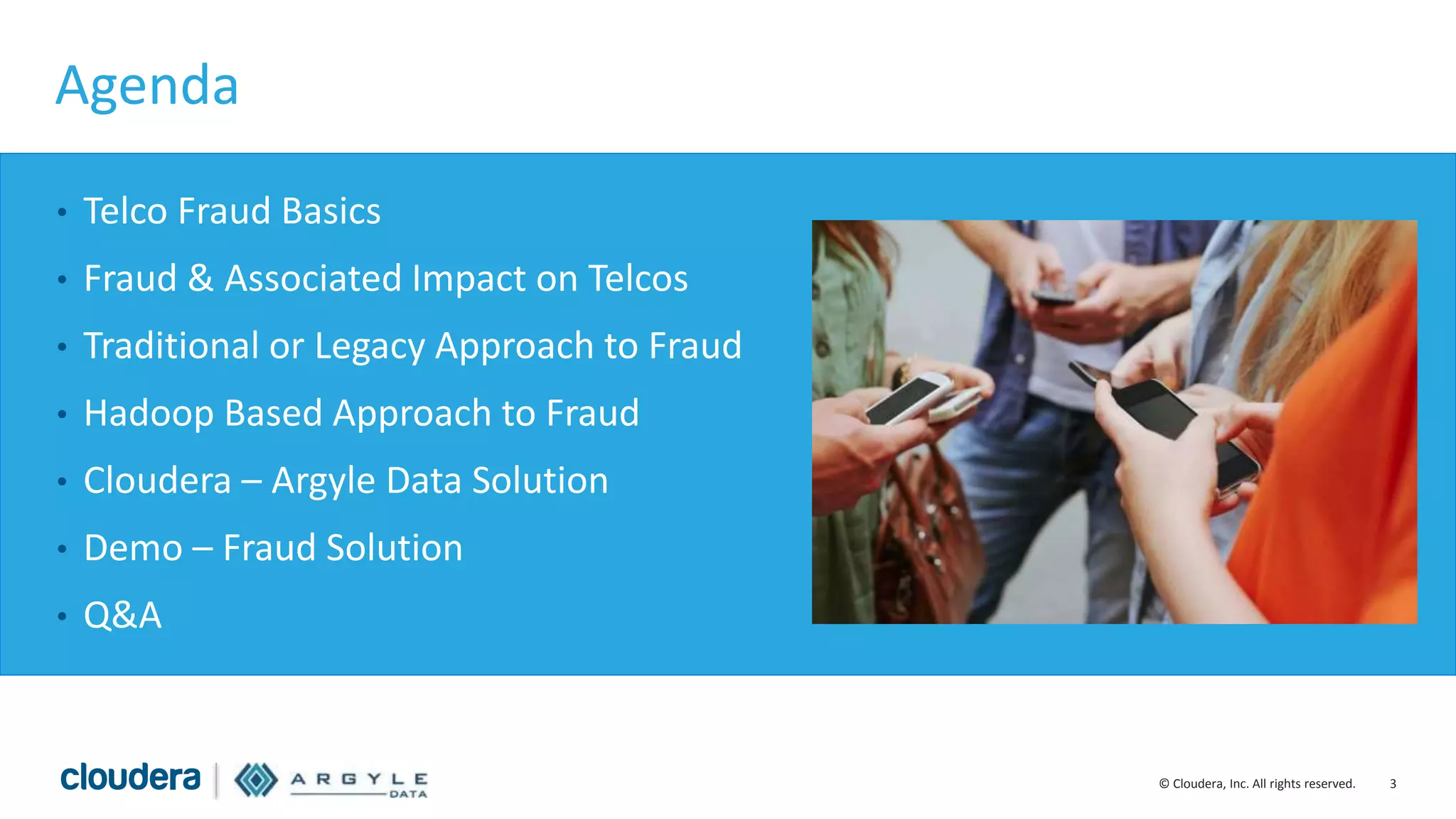 3© Cloudera, Inc. All rights reserved.
Agenda
• Telco Fraud Basics
• Fraud & Associated Impact on Telcos
• Traditional or Legacy Approach to Fraud
• Hadoop Based Approach to Fraud
• Cloudera – Argyle Data Solution
• Demo – Fraud Solution
• Q&A
 