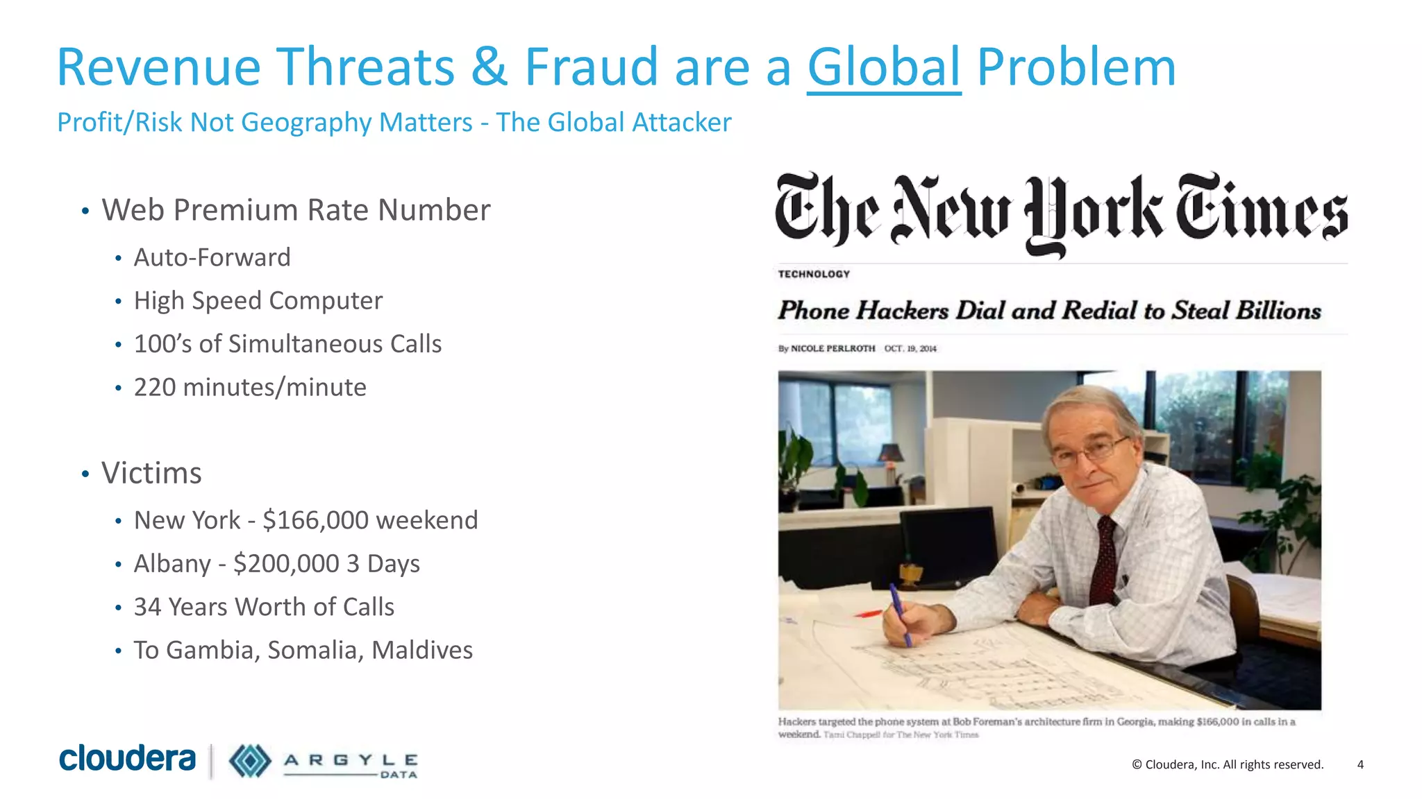 4© Cloudera, Inc. All rights reserved.
Revenue Threats & Fraud are a Global Problem
Profit/Risk Not Geography Matters - The Global Attacker
• Web Premium Rate Number
• Auto-Forward
• High Speed Computer
• 100’s of Simultaneous Calls
• 220 minutes/minute
• Victims
• New York - $166,000 weekend
• Albany - $200,000 3 Days
• 34 Years Worth of Calls
• To Gambia, Somalia, Maldives
 