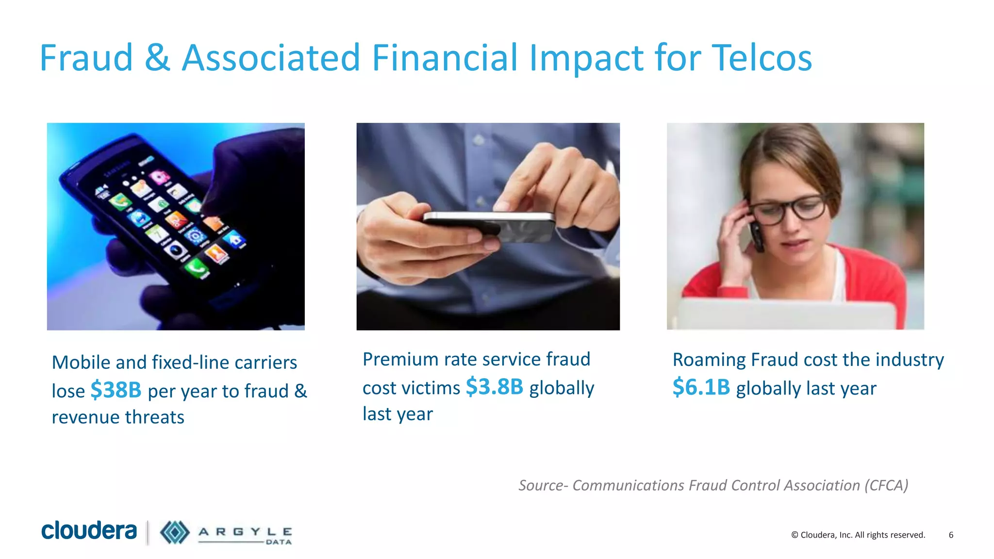 6© Cloudera, Inc. All rights reserved.
Fraud & Associated Financial Impact for Telcos
Mobile and fixed-line carriers
lose $38B per year to fraud &
revenue threats
Premium rate service fraud
cost victims $3.8B globally
last year
Roaming Fraud cost the industry
$6.1B globally last year
Source- Communications Fraud Control Association (CFCA)
 