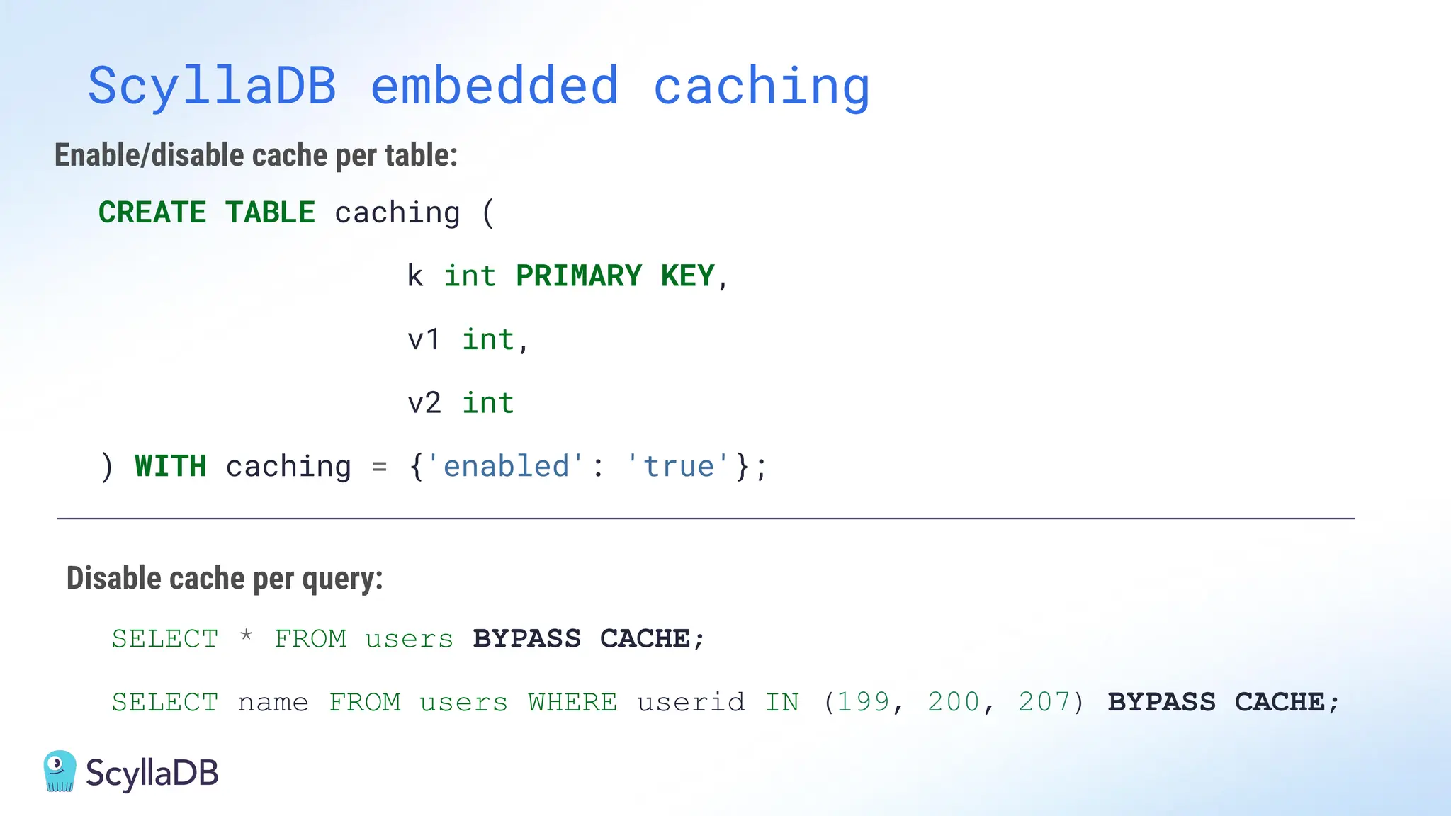 ScyllaDB embedded caching
CREATE TABLE caching (
k int PRIMARY KEY,
v1 int,
v2 int
) WITH caching = {'enabled': 'true'};
SELECT * FROM users BYPASS CACHE;
SELECT name FROM users WHERE userid IN (199, 200, 207) BYPASS CACHE;
Enable/disable cache per table:
Disable cache per query:
 