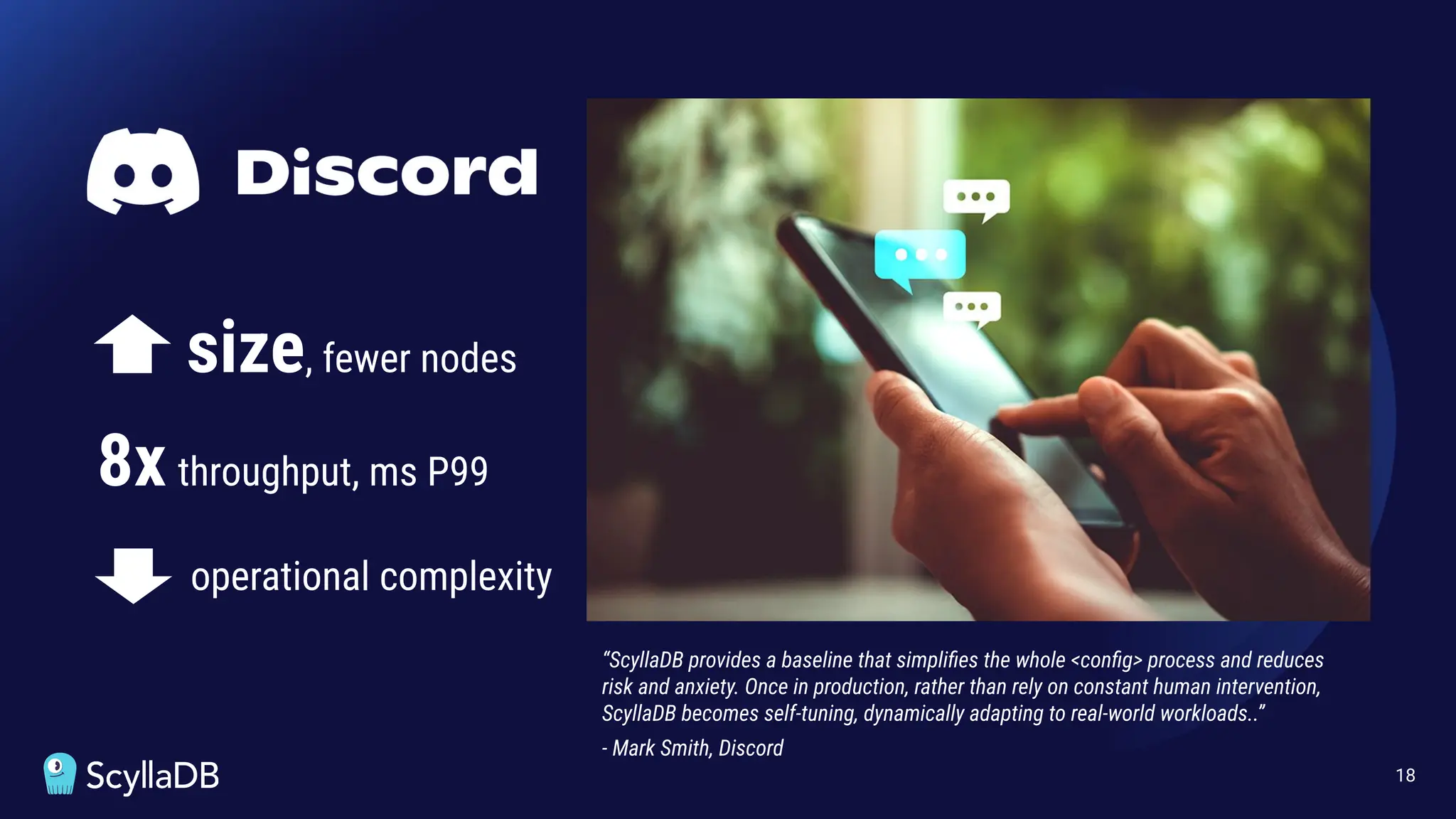 18
“ScyllaDB provides a baseline that simpliﬁes the whole <conﬁg> process and reduces
risk and anxiety. Once in production, rather than rely on constant human intervention,
ScyllaDB becomes self-tuning, dynamically adapting to real-world workloads..”
- Mark Smith, Discord
size, fewer nodes
8x throughput, ms P99
operational complexity
 
