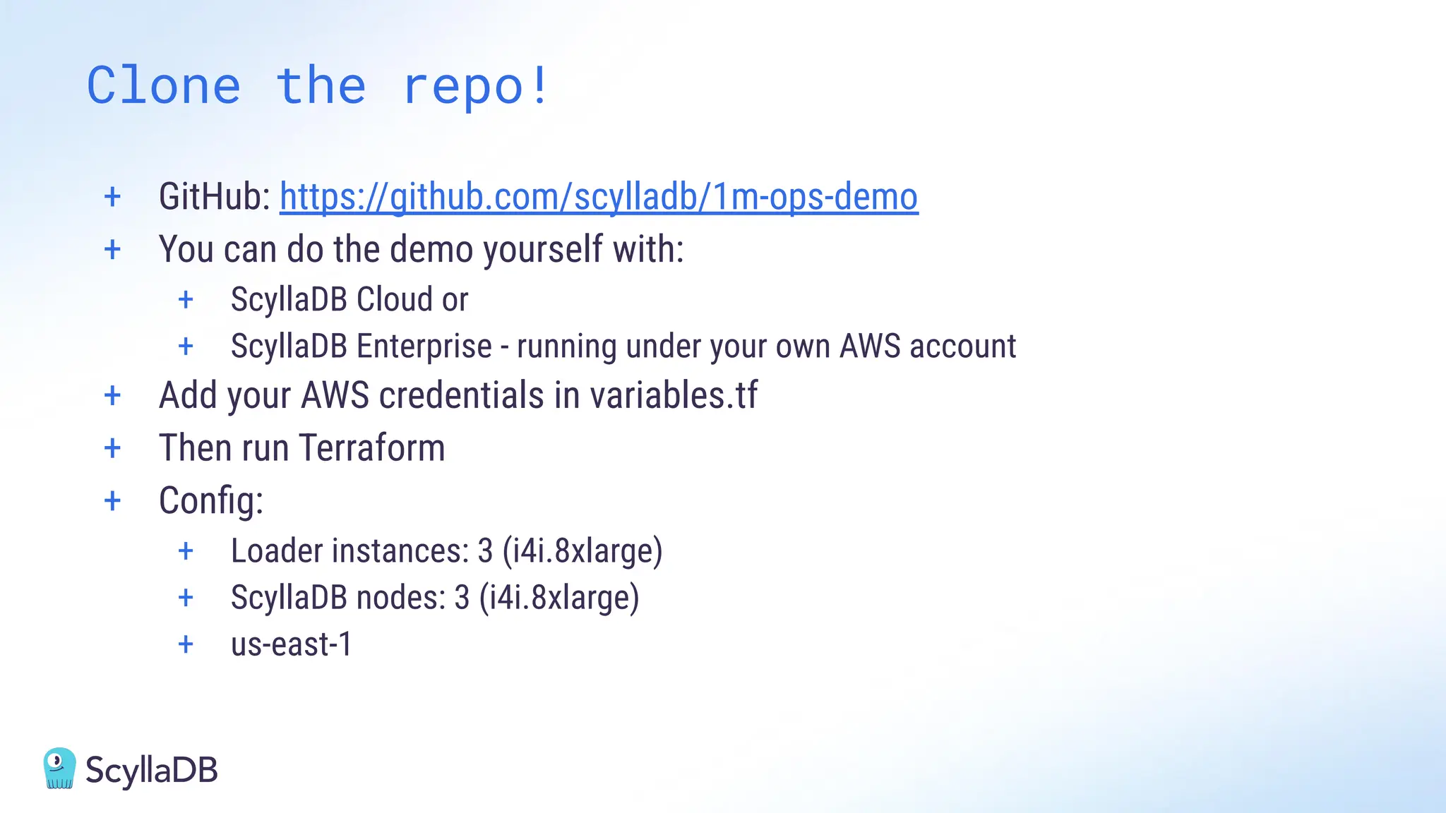 + GitHub: https://github.com/scylladb/1m-ops-demo
+ You can do the demo yourself with:
+ ScyllaDB Cloud or
+ ScyllaDB Enterprise - running under your own AWS account
+ Add your AWS credentials in variables.tf
+ Then run Terraform
+ Conﬁg:
+ Loader instances: 3 (i4i.8xlarge)
+ ScyllaDB nodes: 3 (i4i.8xlarge)
+ us-east-1
Clone the repo!
 