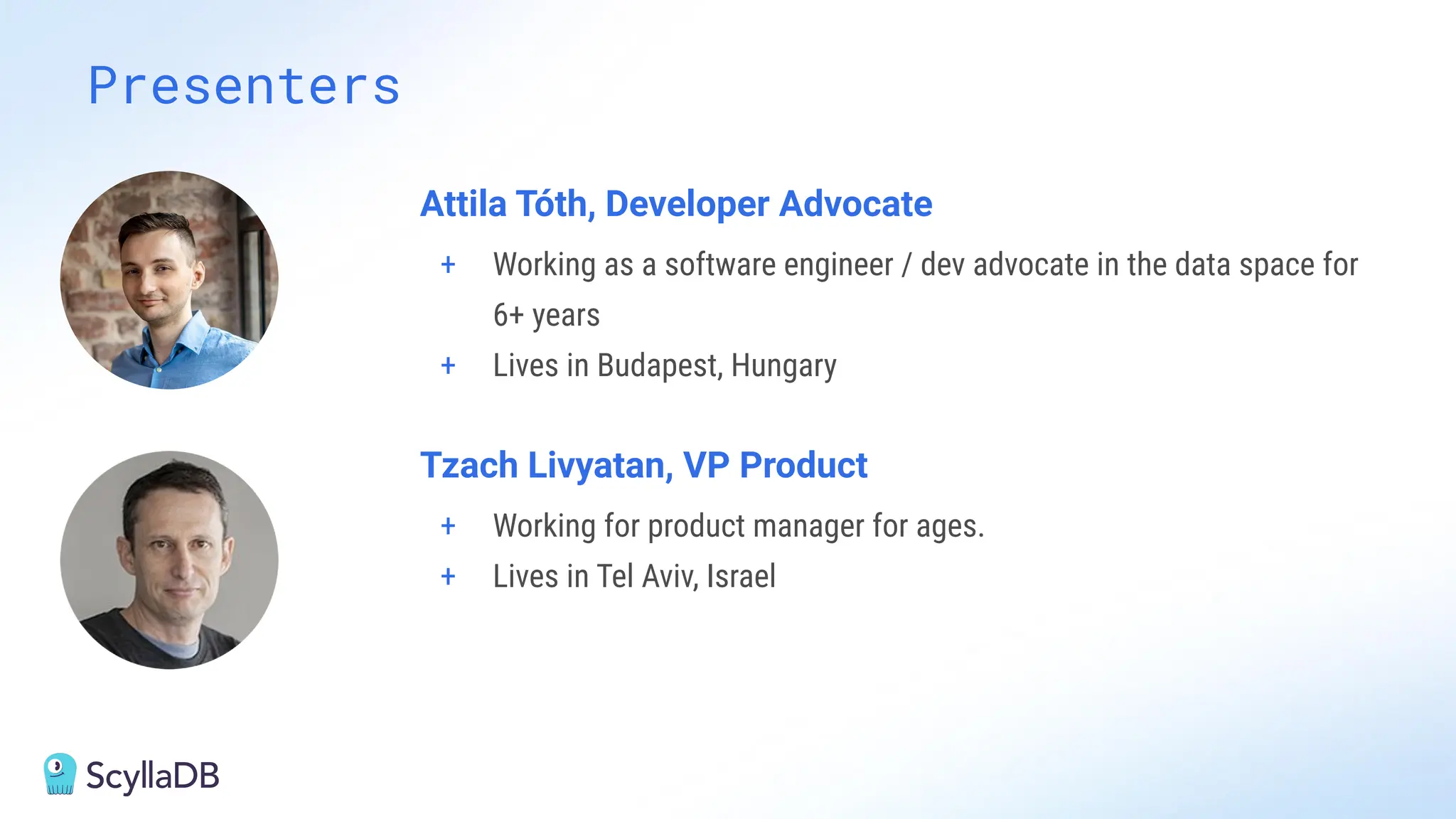 Presenters
Attila Tóth, Developer Advocate
+ Working as a software engineer / dev advocate in the data space for
6+ years
+ Lives in Budapest, Hungary
Tzach Livyatan, VP Product
+ Working for product manager for ages.
+ Lives in Tel Aviv, Israel
 