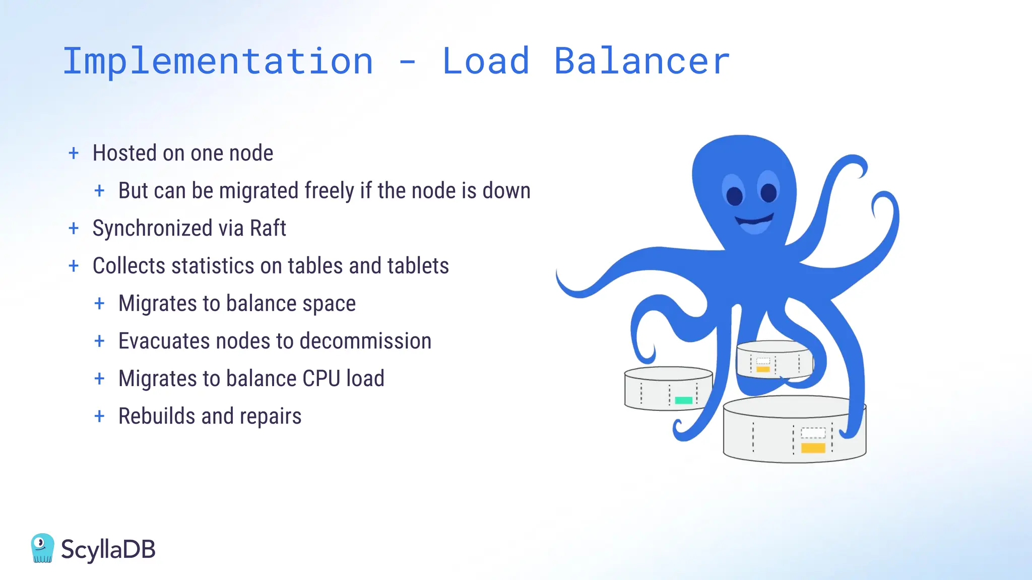 + Hosted on one node
+ But can be migrated freely if the node is down
+ Synchronized via Raft
+ Collects statistics on tables and tablets
+ Migrates to balance space
+ Evacuates nodes to decommission
+ Migrates to balance CPU load
+ Rebuilds and repairs
Implementation - Load Balancer
 