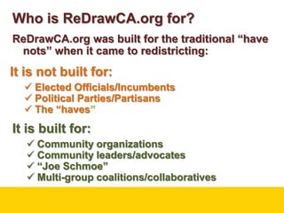 Who is ReDrawCA.org for?ReDrawCA.org was built for the traditional “have nots” when it came to redistricting:It is not built for:Elected Officials/Incumbents